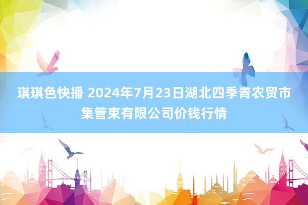 琪琪色快播 2024年7月23日湖北四季青农贸市集管束有限公司价钱行情