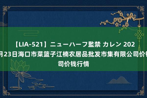 【LIA-521】ニューハーフ監禁 カレン 2024年7月23日海口市菜篮子江楠农居品批发市集有限公司价钱行情