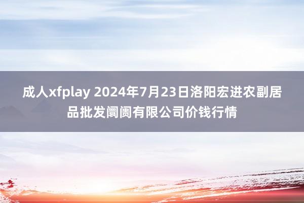 成人xfplay 2024年7月23日洛阳宏进农副居品批发阛阓有限公司价钱行情