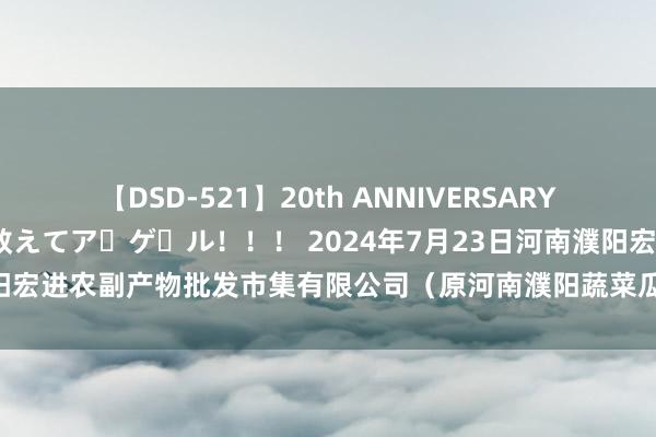 【DSD-521】20th ANNIVERSARY 50人のママがイッパイ教えてア・ゲ・ル！！！ 2024年7月23日河南濮阳宏进农副产物批发市集有限公司（原河南濮阳蔬菜瓜果批发市集）价钱行情