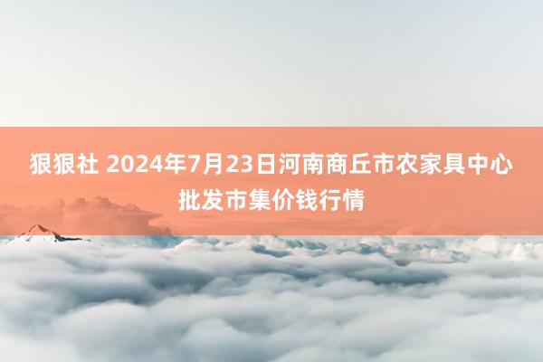 狠狠社 2024年7月23日河南商丘市农家具中心批发市集价钱行情