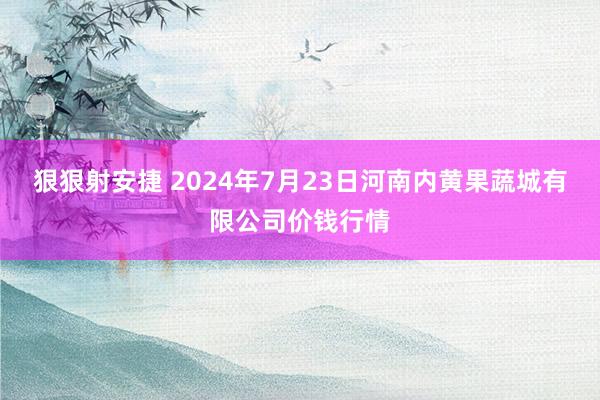 狠狠射安捷 2024年7月23日河南内黄果蔬城有限公司价钱行情