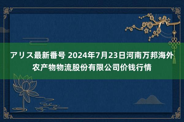 アリス最新番号 2024年7月23日河南万邦海外农产物物流股份有限公司价钱行情