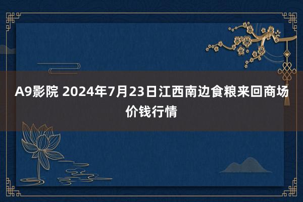 A9影院 2024年7月23日江西南边食粮来回商场价钱行情