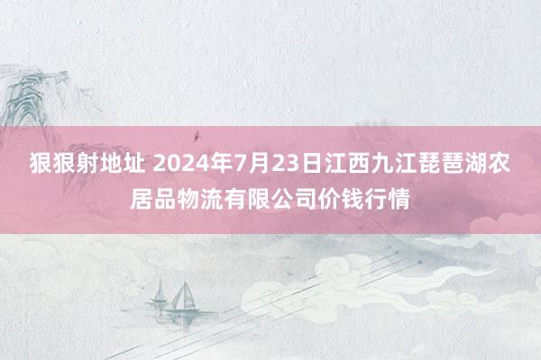 狠狠射地址 2024年7月23日江西九江琵琶湖农居品物流有限公司价钱行情