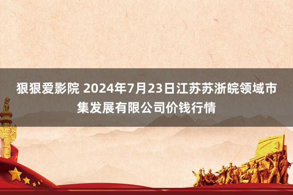 狠狠爱影院 2024年7月23日江苏苏浙皖领域市集发展有限公司价钱行情