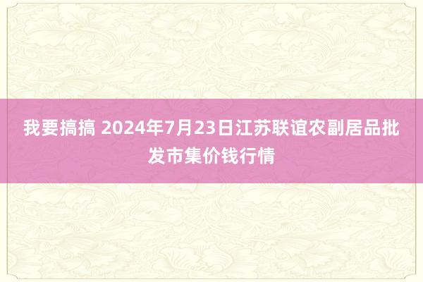 我要搞搞 2024年7月23日江苏联谊农副居品批发市集价钱行情