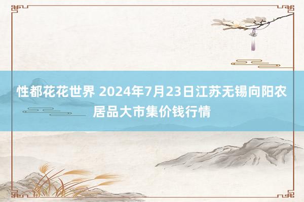 性都花花世界 2024年7月23日江苏无锡向阳农居品大市集价钱行情