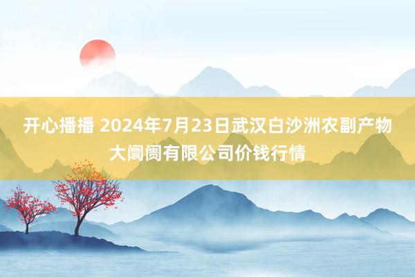 开心播播 2024年7月23日武汉白沙洲农副产物大阛阓有限公司价钱行情