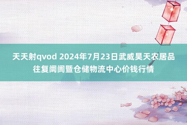 天天射qvod 2024年7月23日武威昊天农居品往复阛阓暨仓储物流中心价钱行情