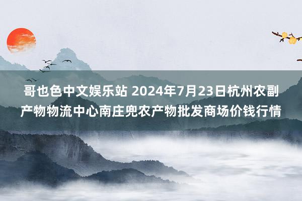 哥也色中文娱乐站 2024年7月23日杭州农副产物物流中心南庄兜农产物批发商场价钱行情