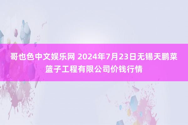 哥也色中文娱乐网 2024年7月23日无锡天鹏菜篮子工程有限公司价钱行情