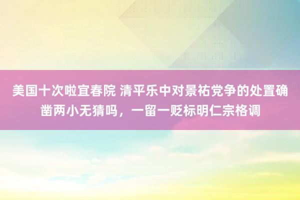 美国十次啦宜春院 清平乐中对景祐党争的处置确凿两小无猜吗，一留一贬标明仁宗格调