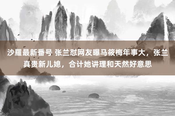 沙羅最新番号 张兰怼网友曝马筱梅年事大，张兰真贵新儿媳，合计她讲理和天然好意思