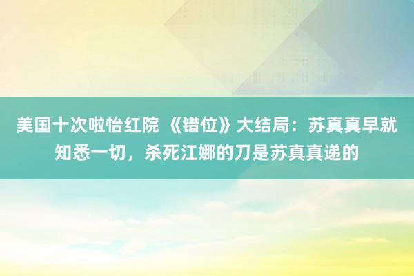 美国十次啦怡红院 《错位》大结局：苏真真早就知悉一切，杀死江娜的刀是苏真真递的