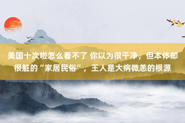 美国十次啦怎么看不了 你以为很干净，但本体却很脏的“家居民俗”，王人是大病微恙的根源