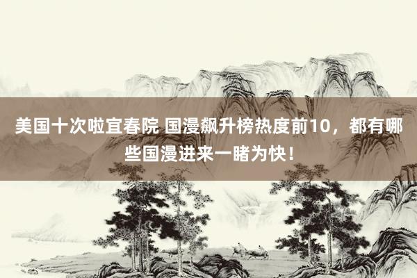 美国十次啦宜春院 国漫飙升榜热度前10，都有哪些国漫进来一睹为快！