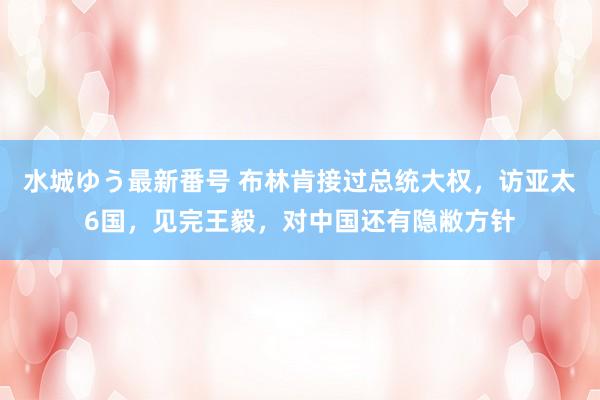 水城ゆう最新番号 布林肯接过总统大权，访亚太6国，见完王毅，对中国还有隐敝方针