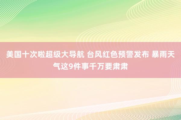 美国十次啦超级大导航 台风红色预警发布 暴雨天气这9件事千万要肃肃