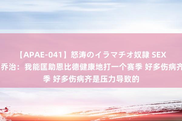 【APAE-041】怒涛のイラマチオ奴隷 SEXコレクション 乔治：我能匡助恩比德健康地打一个赛季 好多伤病齐是压力导致的