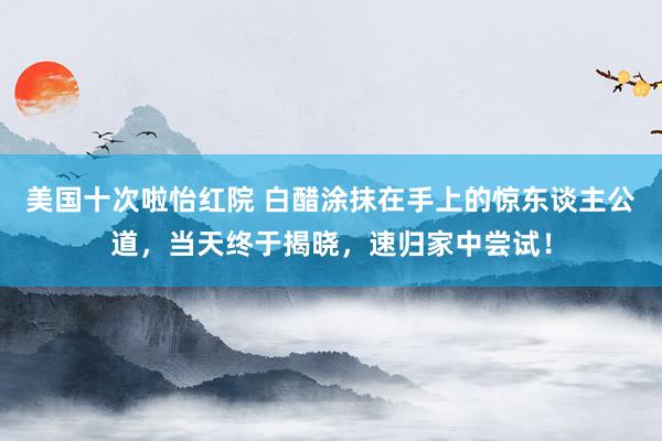 美国十次啦怡红院 白醋涂抹在手上的惊东谈主公道，当天终于揭晓，速归家中尝试！