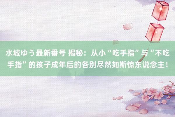 水城ゆう最新番号 揭秘：从小“吃手指”与“不吃手指”的孩子成年后的各别尽然如斯惊东说念主！