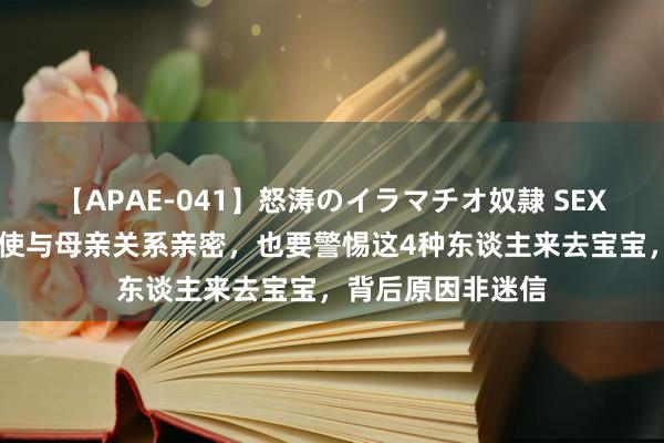 【APAE-041】怒涛のイラマチオ奴隷 SEXコレクション 即使与母亲关系亲密，也要警惕这4种东谈主来去宝宝，背后原因非迷信