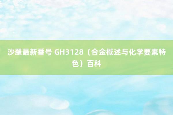 沙羅最新番号 GH3128（合金概述与化学要素特色）百科