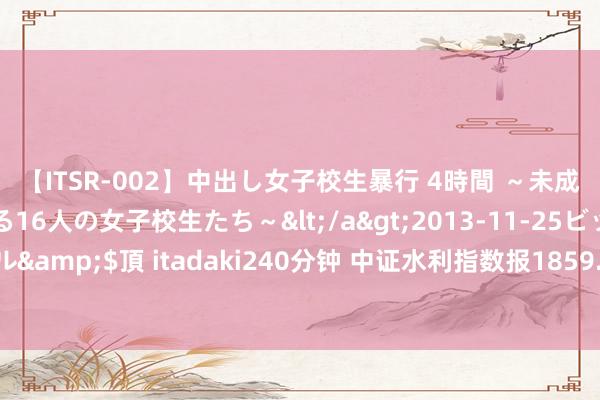 【ITSR-002】中出し女子校生暴行 4時間 ～未成熟なカラダを弄ばれる16人の女子校生たち～</a>2013-11-25ビッグモーカル&$頂 itadaki240分钟 中证水利指数报1859.80点，前十大权重包含碧水源等