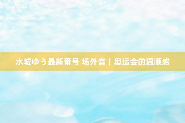 水城ゆう最新番号 场外音｜奥运会的温顺感