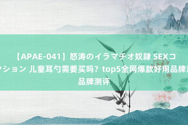 【APAE-041】怒涛のイラマチオ奴隷 SEXコレクション 儿童耳勺需要买吗？top5全网爆款好用品牌测评