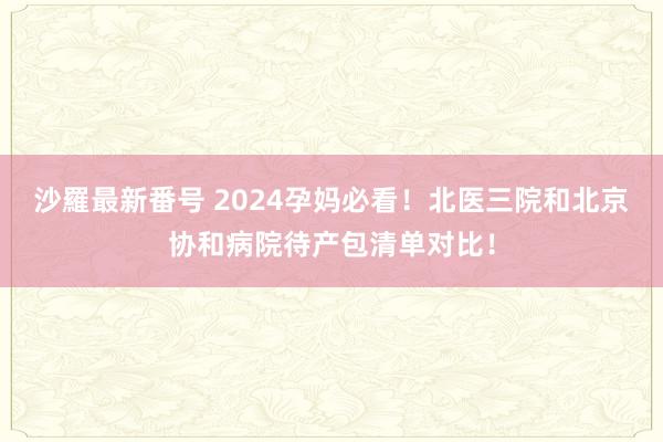 沙羅最新番号 2024孕妈必看！北医三院和北京协和病院待产包清单对比！