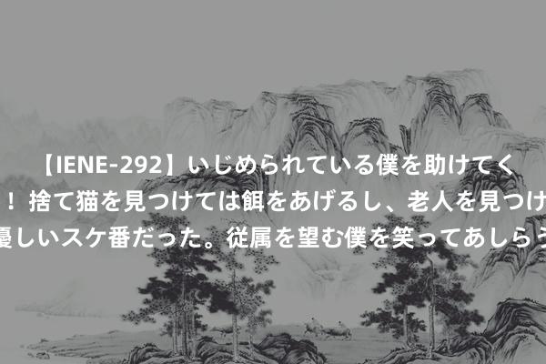 【IENE-292】いじめられている僕を助けてくれたのは まさかのスケ番！！捨て猫を見つけては餌をあげるし、老人を見つけては席を譲るうわさ通りの優しいスケ番だった。従属を望む僕を笑ってあしらうも、徐々にサディスティックな衝動が芽生え始めた高3の彼女</a>2013-07-18アイエナジー&$IE NERGY！117分钟 吉林临江市副市长救灾时遇险失联 当地复兴：还未搜救到