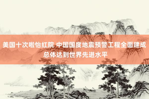 美国十次啦怡红院 中国国度地震预警工程全面建成 总体达到世界先进水平