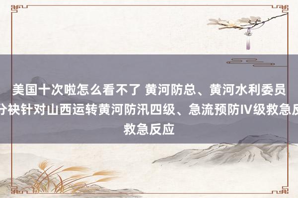 美国十次啦怎么看不了 黄河防总、黄河水利委员会分袂针对山西运转黄河防汛四级、急流预防Ⅳ级救急反应