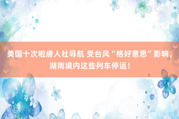 美国十次啦唐人社导航 受台风“格好意思”影响，湖南境内这些列车停运！