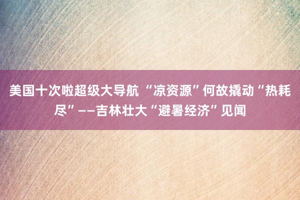 美国十次啦超级大导航 “凉资源”何故撬动“热耗尽”——吉林壮大“避暑经济”见闻