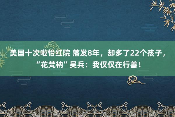 美国十次啦怡红院 落发8年，却多了22个孩子，“花梵衲”吴兵：我仅仅在行善！