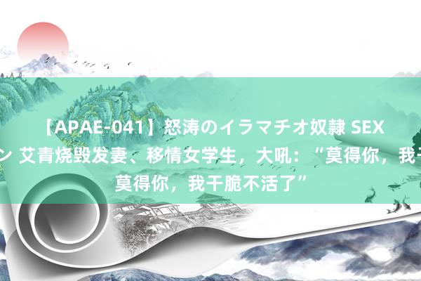 【APAE-041】怒涛のイラマチオ奴隷 SEXコレクション 艾青烧毁发妻、移情女学生，大吼：“莫得你，我干脆不活了”