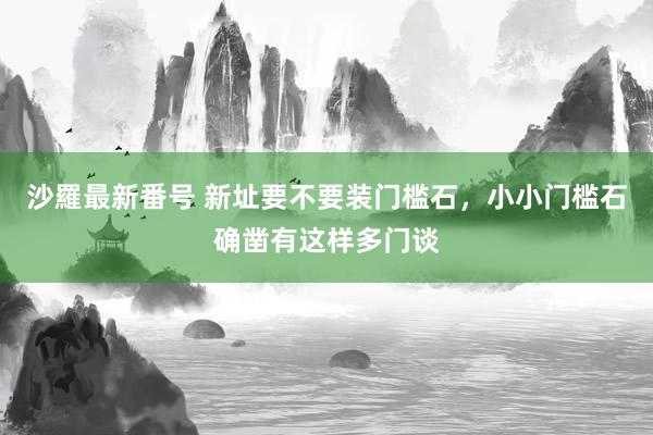 沙羅最新番号 新址要不要装门槛石，小小门槛石确凿有这样多门谈