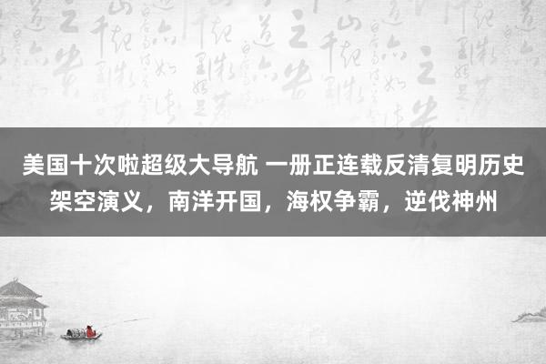 美国十次啦超级大导航 一册正连载反清复明历史架空演义，南洋开国，海权争霸，逆伐神州