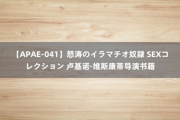 【APAE-041】怒涛のイラマチオ奴隷 SEXコレクション 卢基诺·维斯康蒂导演书籍