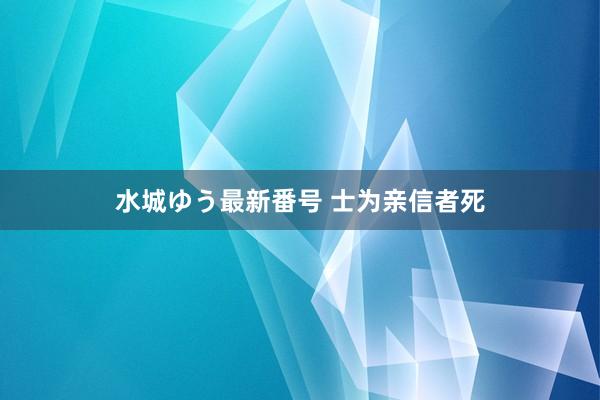 水城ゆう最新番号 士为亲信者死