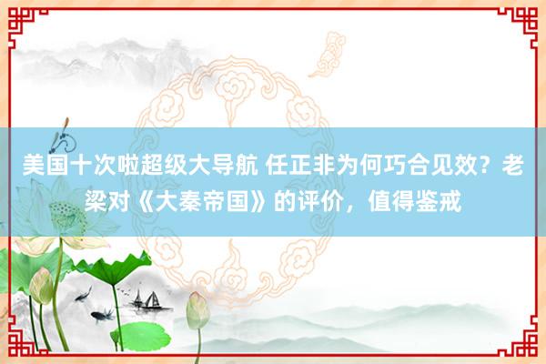 美国十次啦超级大导航 任正非为何巧合见效？老梁对《大秦帝国》的评价，值得鉴戒