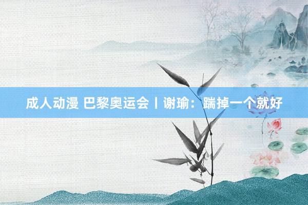 成人动漫 巴黎奥运会丨谢瑜：踹掉一个就好