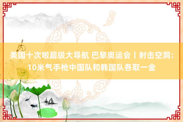 美国十次啦超级大导航 巴黎奥运会丨射击空洞：10米气手枪中国队和韩国队各取一金