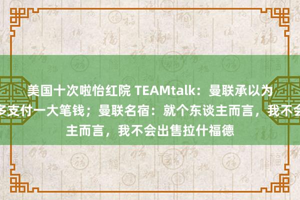 美国十次啦怡红院 TEAMtalk：曼联承以为安东尼的转会多支付一大笔钱；曼联名宿：就个东谈主而言，我不会出售拉什福德