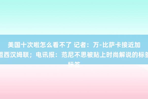 美国十次啦怎么看不了 记者：万-比萨卡接近加盟西汉姆联；电讯报：范尼不思被贴上时尚解说的标签