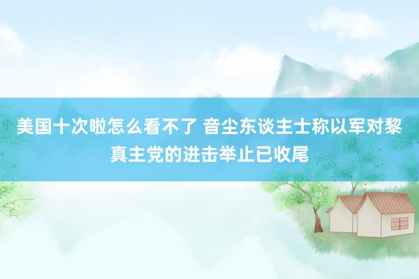 美国十次啦怎么看不了 音尘东谈主士称以军对黎真主党的进击举止已收尾