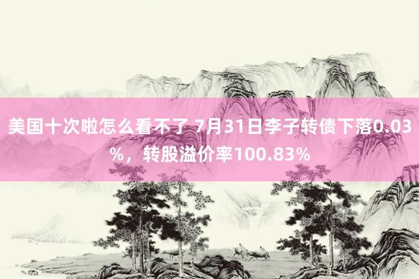 美国十次啦怎么看不了 7月31日李子转债下落0.03%，转股溢价率100.83%